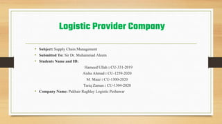 Logistic Provider Company
• Subject: Supply Chain Management
• Submitted To: Sir Dr. Muhammad Aleem
• Students Name and ID:
Hameed Ullah : CU-331-2019
Aisha Ahmad : CU-1259-2020
M. Maaz : CU-1300-2020
Tariq Zaman : CU-1304-2020
• Company Name: Pakhair Raghlay Logistic Peshawar
 
