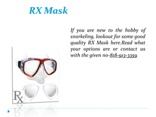 RX Mask
If you are new to the hobby of
snorkeling, lookout for some good
quality RX Mask here.Read what
your options are or contact us
with the given no-818-913-3359
 