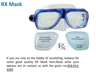 RX Mask
If you are new to the hobby of snorkeling, lookout for
some good quality RX Mask here.Read what your
options are or contact us with the given no-818-913-
3359
 