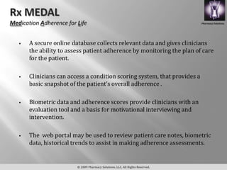 Pharmacy Solutions,




   A secure online database collects relevant data and gives clinicians
    the ability to assess patient adherence by monitoring the plan of care
    for the patient.

   Clinicians can access a condition scoring system, that provides a
    basic snapshot of the patient’s overall adherence .

   Biometric data and adherence scores provide clinicians with an
    evaluation tool and a basis for motivational interviewing and
    intervention.

   The web portal may be used to review patient care notes, biometric
    data, historical trends to assist in making adherence assessments.


                      © 2009 Pharmacy Solutions, LLC. All Rights Reserved.
 