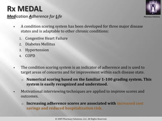 Pharmacy Solutions,




    A condition scoring system has been developed for three major disease
     states and is adaptable to other chronic conditions:
    1. Congestive Heart Failure
    2. Diabetes Mellitus
    3. Hypertension
    4. COPD


    The condition scoring system is an indicator of adherence and is used to
     target areas of concerns and for improvement within each disease state.
     o   Numerical scoring based on the familiar 1-100 grading system. This
         system is easily recognized and understood.
    Motivational interviewing techniques are applied to improve scores and
     outcomes.
     o   Increasing adherence scores are associated with increased cost
         savings and reduced hospitalization risk.

                         © 2009 Pharmacy Solutions, LLC. All Rights Reserved.
 