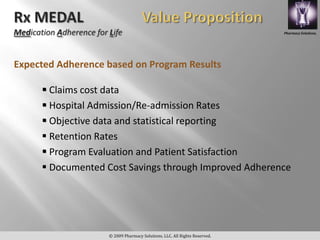 Pharmacy Solutions,




Expected Adherence based on Program Results

      Claims cost data
      Hospital Admission/Re-admission Rates
      Objective data and statistical reporting
      Retention Rates
      Program Evaluation and Patient Satisfaction
      Documented Cost Savings through Improved Adherence




                   © 2009 Pharmacy Solutions, LLC. All Rights Reserved.
 