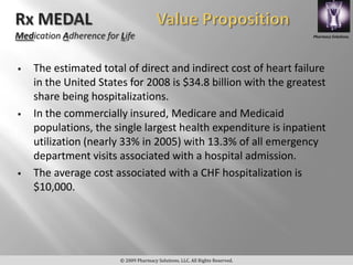 Pharmacy Solutions,




   The estimated total of direct and indirect cost of heart failure
    in the United States for 2008 is $34.8 billion with the greatest
    share being hospitalizations.
   In the commercially insured, Medicare and Medicaid
    populations, the single largest health expenditure is inpatient
    utilization (nearly 33% in 2005) with 13.3% of all emergency
    department visits associated with a hospital admission.
   The average cost associated with a CHF hospitalization is
    $10,000.




                      © 2009 Pharmacy Solutions, LLC. All Rights Reserved.
 