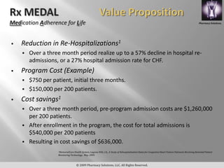 Pharmacy Solutions,




   Reduction in Re-Hospitalizations1
       Over a three month period realize up to a 57% decline in hospital re-
        admissions, or a 27% hospital admission rate for CHF.
   Program Cost (Example)
       $750 per patient, initial three months.
       $150,000 per 200 patients.
   Cost savings1
       Over a three month period, pre-program admission costs are $1,260,000
        per 200 patients.
       After enrollment in the program, the cost for total admissions is
        $540,000 per 200 patients
       Resulting in cost savings of $636,000.
                   1MemorialCare Health System, Laguna Hills, CA,, A Study of Rehospitalization Rates for Congestive Heart Failure Patinents Receiving Remoted Patient
                   Monitoring Technology, May, 2009.



                                    © 2009 Pharmacy Solutions, LLC. All Rights Reserved.
 