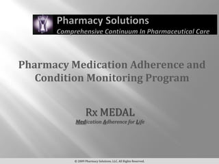 Pharmacy Medication Adherence and
   Condition Monitoring Program


                Rx MEDAL
          Medication Adherence for Life




         © 2009 Pharmacy Solutions, LLC. All Rights Reserved.
 