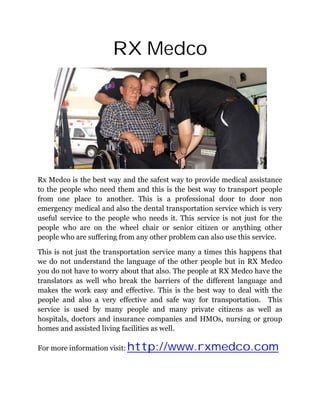 RX Medco




Rx Medco is the best way and the safest way to provide medical assistance
to the people who need them and this is the best way to transport people
from one place to another. This is a professional door to door non
emergency medical and also the dental transportation service which is very
useful service to the people who needs it. This service is not just for the
people who are on the wheel chair or senior citizen or anything other
people who are suffering from any other problem can also use this service.

This is not just the transportation service many a times this happens that
we do not understand the language of the other people but in RX Medco
you do not have to worry about that also. The people at RX Medco have the
translators as well who break the barriers of the different language and
makes the work easy and effective. This is the best way to deal with the
people and also a very effective and safe way for transportation. This
service is used by many people and many private citizens as well as
hospitals, doctors and insurance companies and HMOs, nursing or group
homes and assisted living facilities as well.

For more information visit: http://www.rxmedco.com
 