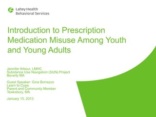 Introduction to Prescription
Medication Misuse Among Youth
and Young Adults
Jennifer Arbour, LMHC
Substance Use Navigation (SUN) Project
Beverly MA
Guest Speaker: Gina Borrazzo
Learn to Cope
Parent and Community Member
Tewksbury, MA
January 15, 2013

 