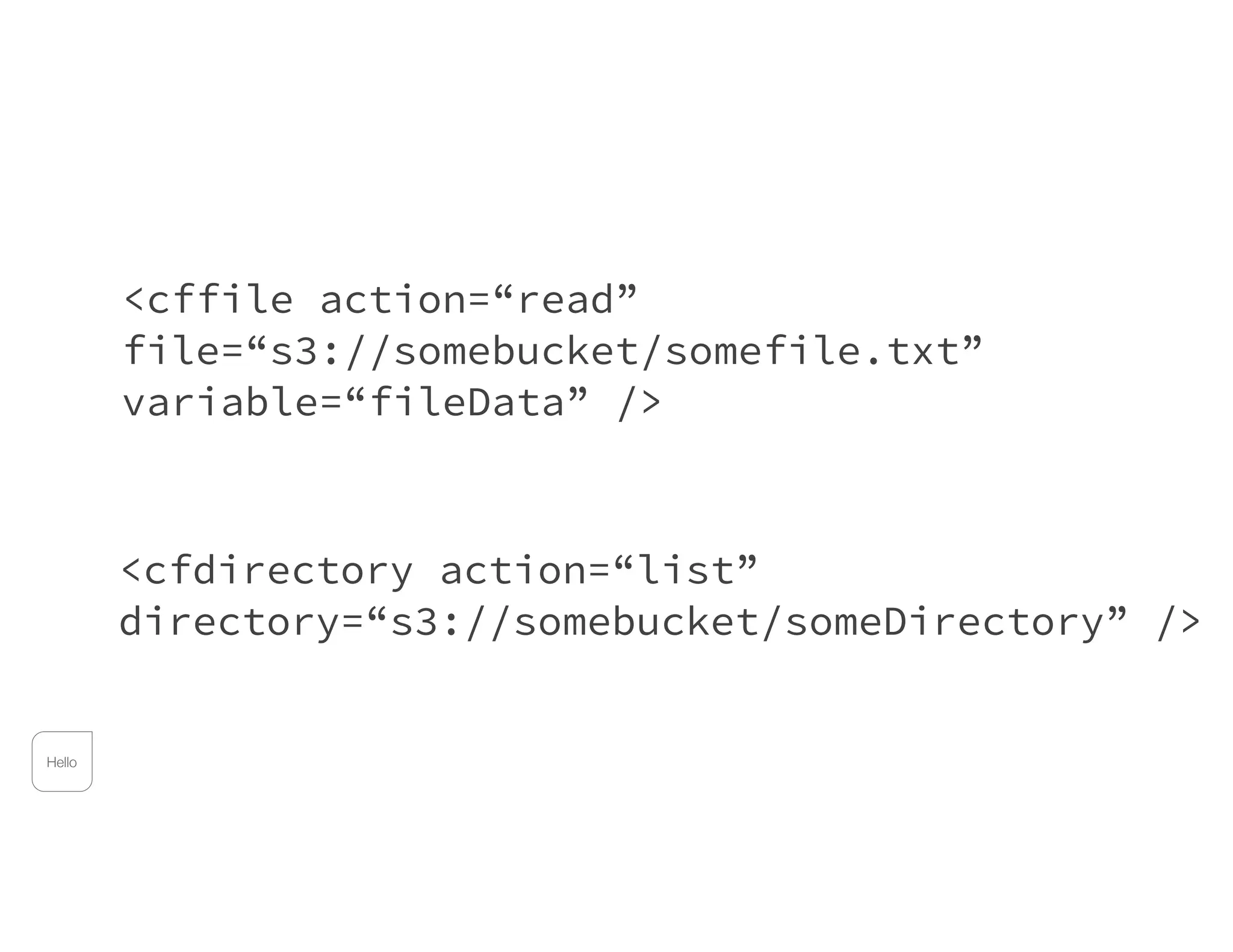 <cffile action=“read”
file=“s3://somebucket/somefile.txt”
variable=“fileData” />
<cfdirectory action=“list”
directory=“s3://somebucket/someDirectory” />
Hello
 