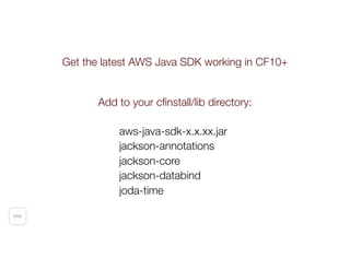 SNS
Get the latest AWS Java SDK working in CF10+
Add to your cﬁnstall/lib directory:
aws-java-sdk-x.x.xx.jar
jackson-annotations
jackson-core
jackson-databind
joda-time
 