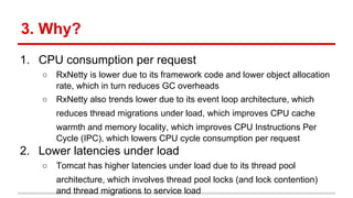 3. Why?
1. CPU consumption per request
○ RxNetty is lower due to its framework code and lower object allocation
rate, which in turn reduces GC overheads
○ RxNetty also trends lower due to its event loop architecture, which
reduces thread migrations under load, which improves CPU cache
warmth and memory locality, which improves CPU Instructions Per
Cycle (IPC), which lowers CPU cycle consumption per request
2. Lower latencies under load
○ Tomcat has higher latencies under load due to its thread pool
architecture, which involves thread pool locks (and lock contention)
and thread migrations to service load
 