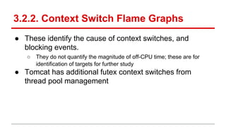 3.2.2. Context Switch Flame Graphs
● These identify the cause of context switches, and
blocking events.
○ They do not quantify the magnitude of off-CPU time; these are for
identification of targets for further study
● Tomcat has additional futex context switches from
thread pool management
 
