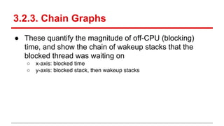 3.2.3. Chain Graphs
● These quantify the magnitude of off-CPU (blocking)
time, and show the chain of wakeup stacks that the
blocked thread was waiting on
○ x-axis: blocked time
○ y-axis: blocked stack, then wakeup stacks
 