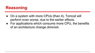 Reasoning
● On a system with more CPUs (than 4), Tomcat will
perform even worse, due to the earlier effects.
● For applications which consume more CPU, the benefits
of an architecture change diminish.
 