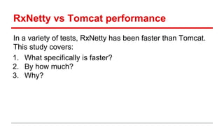 RxNetty vs Tomcat performance
In a variety of tests, RxNetty has been faster than Tomcat.
This study covers:
1. What specifically is faster?
2. By how much?
3. Why?
 