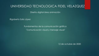UNIVERSIDAD TECNOLOGICA FIDEL VELAZQUEZ
Diseño digital área animación
Rigoberto Solis López
Fundamentos de la comunicación gráfica
¨Comunicación visual y mensaje visual¨
12 de octubre de 2020
 