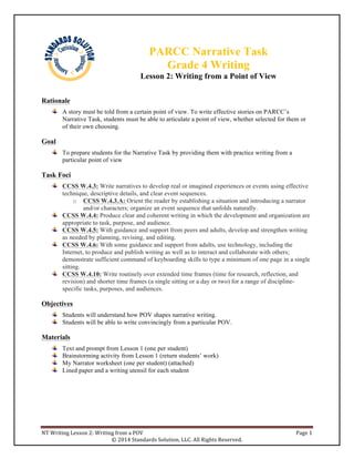 NT	
  Writing	
  Lesson	
  2:	
  Writing	
  from	
  a	
  POV	
   Page	
  1	
  
©	
  2014	
  Standards	
  Solution,	
  LLC.	
  All	
  Rights	
  Reserved.	
  
Rationale
A story must be told from a certain point of view. To write effective stories on PARCC’s
Narrative Task, students must be able to articulate a point of view, whether selected for them or
of their own choosing.
Goal
To prepare students for the Narrative Task by providing them with practice writing from a
particular point of view
Task Foci
CCSS W.4.3: Write narratives to develop real or imagined experiences or events using effective
technique, descriptive details, and clear event sequences.
o CCSS W.4.3.A: Orient the reader by establishing a situation and introducing a narrator
and/or characters; organize an event sequence that unfolds naturally.
CCSS W.4.4: Produce clear and coherent writing in which the development and organization are
appropriate to task, purpose, and audience.
CCSS W.4.5: With guidance and support from peers and adults, develop and strengthen writing
as needed by planning, revising, and editing.
CCSS W.4.6: With some guidance and support from adults, use technology, including the
Internet, to produce and publish writing as well as to interact and collaborate with others;
demonstrate sufficient command of keyboarding skills to type a minimum of one page in a single
sitting.
CCSS W.4.10: Write routinely over extended time frames (time for research, reflection, and
revision) and shorter time frames (a single sitting or a day or two) for a range of discipline-
specific tasks, purposes, and audiences.
Objectives
Students will understand how POV shapes narrative writing.
Students will be able to write convincingly from a particular POV.
Materials
Text and prompt from Lesson 1 (one per student)
Brainstorming activity from Lesson 1 (return students’ work)
My Narrator worksheet (one per student) (attached)
Lined paper and a writing utensil for each student
PARCC Narrative Task
Grade 4 Writing
Lesson 2: Writing from a Point of View
 
