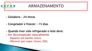  Geladeira – 24 Horas
 Congelador e freezer – 15 dias
 Quando tiver sido refrigerado o leite deve:
 Ser descongelado naturalmente
◦ Aquecer em banho-maria
◦ Oferecer por copo, xícara, SOG.
 