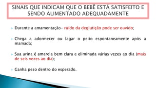  Durante a amamentação- ruído da deglutição pode ser ouvido;
 Chega a adormecer ou lagar o peito espontaneamente após a
mamada;
 Sua urina é amarela bem clara e eliminada várias vezes ao dia (mais
de seis vezes ao dia);
 Ganha peso dentro do esperado.
 