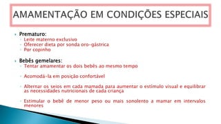  Prematuro:
◦ Leite materno exclusivo
◦ Oferecer dieta por sonda oro-gástrica
◦ Por copinho
 Bebês gemelares:
◦ Tentar amamentar os dois bebês ao mesmo tempo
◦ Acomodá-la em posição confortável
◦ Alternar os seios em cada mamada para aumentar o estímulo visual e equilibrar
as necessidades nutricionais de cada criança
◦ Estimular o bebê de menor peso ou mais sonolento a mamar em intervalos
menores
 