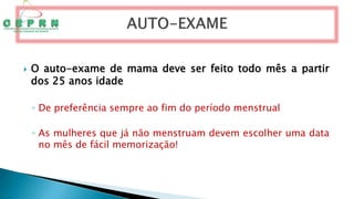  O auto-exame de mama deve ser feito todo mês a partir
dos 25 anos idade
◦ De preferência sempre ao fim do período menstrual
◦ As mulheres que já não menstruam devem escolher uma data
no mês de fácil memorização!
 