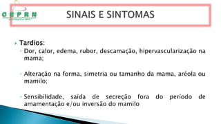  Tardios:
◦ Dor, calor, edema, rubor, descamação, hipervascularização na
mama;
◦ Alteração na forma, simetria ou tamanho da mama, aréola ou
mamilo;
◦ Sensibilidade, saída de secreção fora do período de
amamentação e/ou inversão do mamilo
 