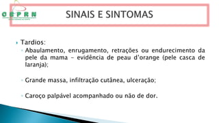  Tardios:
◦ Abaulamento, enrugamento, retrações ou endurecimento da
pele da mama - evidência de peau d’orange (pele casca de
laranja);
◦ Grande massa, infiltração cutânea, ulceração;
◦ Caroço palpável acompanhado ou não de dor.
 