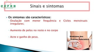 Os sintomas são característicos:
◦ Ovulação com menor frequência e Ciclos menstruais
irregulares;
◦ Aumento de pelos no rosto e no corpo
◦ Acne e ganho de peso.
 