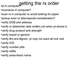 getting the rx order •pt in computer? 
•insurance in computer? 
•scan rx in computer to avoid looking for paper 
•pickup soon or later/special consideration? 
•verify DOB and address 
•verify rx date/enter date written,not when pt shows it. 
•verify drug product and strength 
•verify brand or generic 
•verify #rx and #given. pt may not want all one visit 
•verify ICD 
•verify number pills 
•verify refills 
•verify prescribers name 
