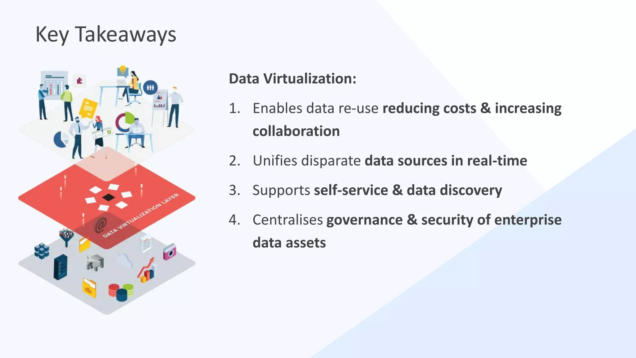 Data Virtualization:
1. Enables data re-use reducing costs & increasing
collaboration
2. Unifies disparate data sources in real-time
3. Supports self-service & data discovery
4. Centralises governance & security of enterprise
data assets
Key Takeaways
 