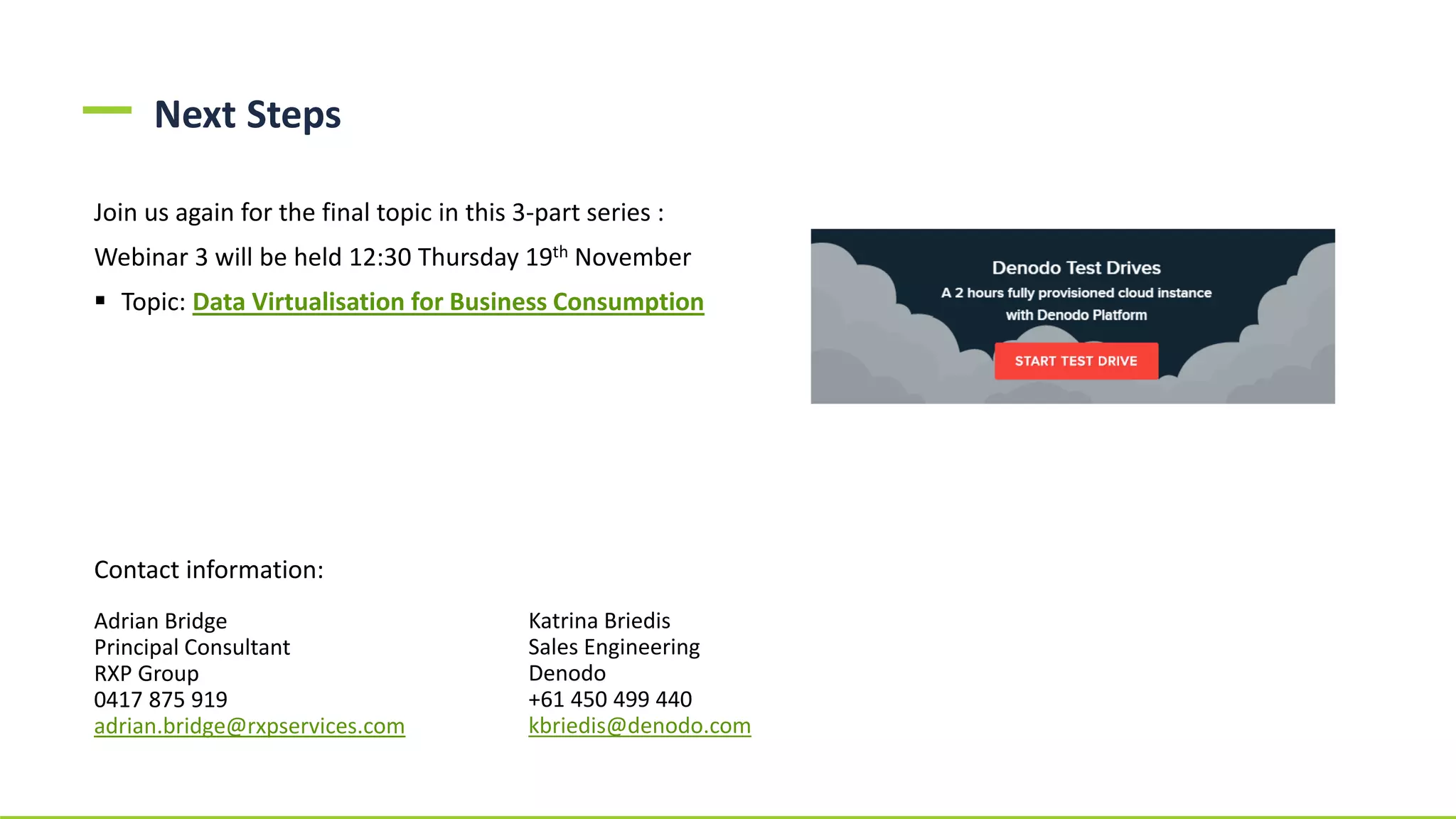 Next Steps
Join us again for the final topic in this 3-part series :
Webinar 3 will be held 12:30 Thursday 19th November
▪ Topic: Data Virtualisation for Business Consumption
Contact information:
Adrian Bridge
Principal Consultant
RXP Group
0417 875 919
adrian.bridge@rxpservices.com
Katrina Briedis
Sales Engineering
Denodo
+61 450 499 440
kbriedis@denodo.com
 
