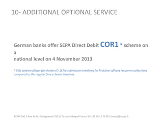 RXPAY SAS 2 Rue de la châtaigneraie 35510 Cesson-Sévigné France Tel : 02 99 12 79 05 Contact@rxpay.fr 
10- ADDITIONAL OPTIONAL SERVICE 
German banks offer SEPA Direct Debit COR1 * scheme on a 
national level on 4 November 2013 
* This scheme allows for shorter (D-1) file submission timelines for first/one-off and recurrent collections compared to the regular Core scheme timelines  