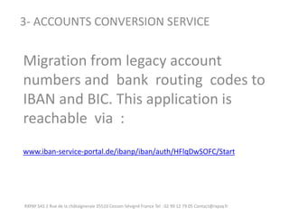 RXPAY SAS 2 Rue de la châtaigneraie 35510 Cesson-Sévigné France Tel : 02 99 12 79 05 Contact@rxpay.fr 
3- ACCOUNTS CONVERSION SERVICE 
Migration from legacy account numbers and bank routing codes to IBAN and BIC. This application is reachable via : 
www.iban-service-portal.de/ibanp/iban/auth/HFlqDwSOFC/Start 
 