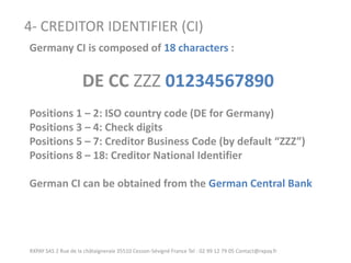 RXPAY SAS 2 Rue de la châtaigneraie 35510 Cesson-Sévigné France Tel : 02 99 12 79 05 Contact@rxpay.fr 
4- CREDITOR IDENTIFIER (CI) 
Germany CI is composed of 18 characters : 
DE CC ZZZ 01234567890 
Positions 1 – 2: ISO country code (DE for Germany) 
Positions 3 – 4: Check digits 
Positions 5 – 7: Creditor Business Code (by default “ZZZ”) 
Positions 8 – 18: Creditor National Identifier 
German CI can be obtained from the German Central Bank  