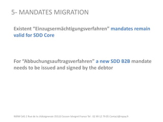 RXPAY SAS 2 Rue de la châtaigneraie 35510 Cesson-Sévigné France Tel : 02 99 12 79 05 Contact@rxpay.fr 
5- MANDATES MIGRATION 
Existent “Einzugsermächtigungsverfahren” mandates remain valid for SDD Core 
For “Abbuchungsauftragsverfahren” a new SDD B2B mandate needs to be issued and signed by the debtor  
