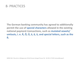 RXPAY SAS 2 Rue de la châtaigneraie 35510 Cesson-Sévigné France Tel : 02 99 12 79 05 Contact@rxpay.fr 
8- PRACTICES 
The German banking community has agreed to additionally permit the use of special characters allowed in the existing national payment transactions, such as mutated vowels/ 
umlauts, i. e. Ä, Ö, Ü, ä, ö, ü, and special letters, such as the ß.  