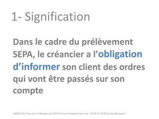 RXPAY SAS 2 Rue de la châtaigneraie 35510 Cesson-Sévigné France Tel : 02 99 12 79 05 Contact@rxpay.fr 
1- Signification 
Dans le cadre du prélèvement SEPA, le créancier a l’obligation d’informer son client des ordres qui vont être passés sur son compte  