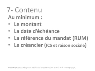 RXPAY SAS 2 Rue de la châtaigneraie 35510 Cesson-Sévigné France Tel : 02 99 12 79 05 Contact@rxpay.fr 
7- Contenu 
Au minimum : 
•Le montant 
•La date d’échéance 
•La référence du mandat (RUM) 
•Le créancier (ICS et raison sociale)  