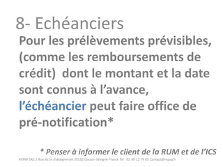 RXPAY SAS 2 Rue de la châtaigneraie 35510 Cesson-Sévigné France Tel : 02 99 12 79 05 Contact@rxpay.fr 
8- Echéanciers 
Pour les prélèvements prévisibles, (comme les remboursements de crédit) dont le montant et la date sont connus à l’avance, l’échéancier peut faire office de pré-notification* 
* Penser à informer le client de la RUM et de l’ICS  