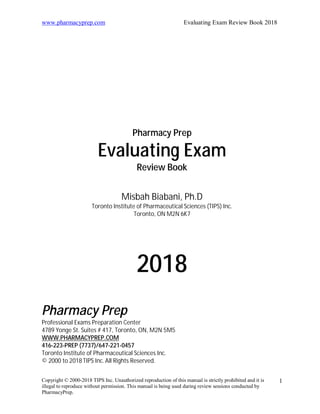 www.pharmacyprep.com Evaluating Exam Review Book 2018
Copyright © 2000-2018 TIPS Inc. Unauthorized reproduction of this manual is strictly prohibited and it is
illegal to reproduce without permission. This manual is being used during review sessions conducted by
PharmacyPrep.
1
Pharmacy Prep
Evaluating Exam
Review Book
Misbah Biabani, Ph.D
Toronto Institute of Pharmaceutical Sciences (TIPS) Inc.
Toronto, ON M2N 6K7
2018
Pharmacy Prep
Professional Exams Preparation Center
4789 Yonge St. Suites # 417, Toronto, ON, M2N 5M5
WWW.PHARMACYPREP.COM
416-223-PREP (7737)/647-221-0457
Toronto Institute of Pharmaceutical Sciences Inc.
© 2000 to 2018 TIPS Inc.All Rights Reserved.
 