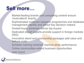 Sell more…
Market-leading brands and compelling content ensure
‘must-attend’ events
Sophisticated customer research programmes and database
management identify and attract key decision makers
Hosted-buyer schemes deliver top buyers
Dedicated export experts provide support in foreign markets
(ISG)
Innovative stand and sponsorship packages add value and
reduce costs
Exhibitor training schemes improve show performance
Online communities extend business opportunities
year-round
 