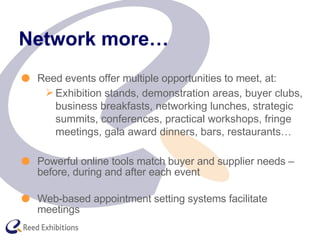 Network more… Reed events offer multiple opportunities to meet, at: Exhibition stands, demonstration areas, buyer clubs, business breakfasts, networking lunches, strategic summits, conferences, practical workshops, fringe meetings, gala award dinners, bars, restaurants… Powerful online tools match buyer and supplier needs – before, during and after each event Web-based appointment setting systems facilitate meetings 