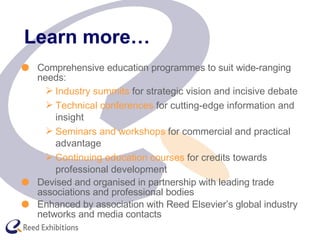 Learn more… Comprehensive education programmes to suit wide-ranging needs: Industry summits  for strategic vision and incisive debate Technical conferences  for cutting-edge information and insight Seminars and workshops  for commercial and practical advantage Continuing education courses  for credits towards professional development Devised and organised in partnership with leading trade associations and professional bodies Enhanced by association with Reed Elsevier’s global industry networks and media contacts 