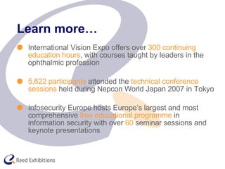 Learn more… International Vision Expo offers over  300 continuing education hours , with courses taught by leaders in the ophthalmic profession 5,622 participants  attended the  technical conference sessions  held during Nepcon World Japan 2007 in Tokyo Infosecurity Europe hosts Europe’s largest and most comprehensive  free educational programme  in information security with over  60  seminar sessions and keynote presentations 