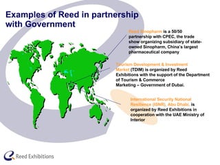 Examples of Reed in partnership  with Government Tourism Development & Investment  Market  (TDIM) is organized by Reed  Exhibitions with the support of the Department  of Tourism & Commerce Marketing – Government of Dubai. Reed Sinopharm  is a 50/50 partnership with CPEC, the trade show organizing subsidiary of state-owned Sinopharm, China’s largest pharmaceutical company   International Security National Resilience (ISNR), Abu Dhabi,  is organized by Reed Exhibitions in cooperation with the UAE Ministry of Interior   