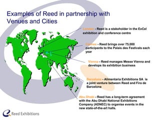   Examples of Reed in partnership with    Venues and Cities Barcelona  -  Alimentaria Exhibitions SA  is a joint venture between  Reed and Fira de Barcelona Vienna  - Reed manages Messe Vienna and develops its exhibition business Cannes  - Reed brings over 75,000 participants to the Palais des Festivals each year London  - Reed is a stakeholder in the ExCel exhibition and conference centre   Abu Dhabi  - Reed has a long-term agreement with the Abu Dhabi National Exhibitions Company (ADNEC) to organise events in the new state-of-the-art halls.  