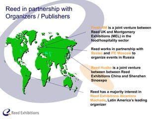 Reed in partnership with  Organizers / Publishers Fresh RM  is a joint venture between Reed UK and Montgomery Exhibitions (MEL) in the food/hospitality sector Reed has a majority interest in  Reed Exhibitions Alcantara Machado , Latin America’s leading organizer Reed Huabo  is a joint venture between between Reed Exhibitions China and Shenzhen Sinoexpo Reed works in partnership with  Restec  and  ITE Moscow  to organize events in Russia 