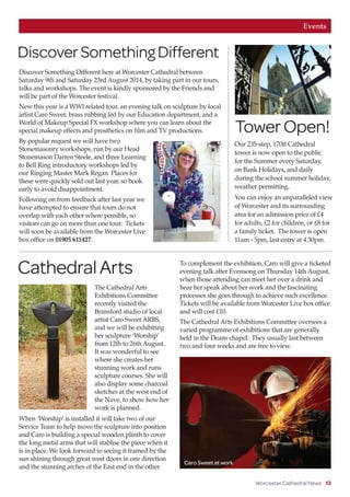 Worcester Cathedral News 13
Events
DiscoverSomethingDifferent
Discover Something Different here at Worcester Cathedral between
Saturday 9th and Saturday 23rd August 2014, by taking part in our tours,
talks and workshops. The event is kindly sponsored by the Friends and
will be part of the Worcester festival.
New this year is a WWI related tour, an evening talk on sculpture by local
artist Caro Sweet, brass rubbing led by our Education department, and a
World of Makeup Special FX workshop where you can learn about the
special makeup effects and prosthetics on film and TV productions.
By popular request we will have two
Stonemasonry workshops, run by our Head
Stonemason Darren Steele, and three Learning
to Bell Ring introductory workshops led by
our Ringing Master Mark Regan. Places for
these were quickly sold out last year, so book
early to avoid disappointment.
Following on from feedback after last year we
have attempted to ensure that tours do not
overlap with each other where possible, so
visitors can go on more than one tour. Tickets
will soon be available from the Worcester Live
box office on 01905 611427.
Our 235-step, 170ft Cathedral
tower is now open to the public
for the Summer every Saturday,
on Bank Holidays, and daily
during the school summer holiday,
weather permitting.
You can enjoy an unparalleled view
of Worcester and its surrounding
area for an admission price of £4
for adults, £2 for children, or £8 for
a family ticket. The tower is open
11am - 5pm, last entry at 4.30pm.
CathedralArts
The Cathedral Arts
Exhibitions Committee
recently visited the
Bransford studio of local
artist Caro Sweet ARBS,
and we will be exhibiting
her sculpture ‘Worship’
from 12th to 26th August.
It was wonderful to see
where she creates her
stunning work and runs
sculpture courses. She will
also display some charcoal
sketches at the west end of
the Nave, to show how her
work is planned.
When ‘Worship’ is installed it will take two of our
Service Team to help move the sculpture into position
and Caro is building a special wooden plinth to cover
the long metal arms that will stablise the piece when it
is in place. We look forward to seeing it framed by the
sun shining through great west doors in one direction
and the stunning arches of the East end in the other.
To complement the exhibition, Caro will give a ticketed
evening talk after Evensong on Thursday 14th August,
when those attending can meet her over a drink and
hear her speak about her work and the fascinating
processes she goes through to achieve such excellence.
Tickets will be available from Worcester Live box office
and will cost £10.
The Cathedral Arts Exhibitions Committee oversees a
varied programme of exhibitions that are generally
held in the Deans chapel. They usually last between
two and four weeks and are free to view.
TowerOpen!
Caro Sweet at work
 