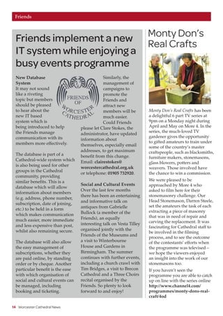 Friends implement a new
IT system while enjoying a
busy events programme
Monty Don’s
Real Crafts
14 Worcester Cathedral News
Friends
New Database
System
It may not sound
like a riveting
topic but members
should be pleased
to hear about the
new IT based
system which is
being introduced to help
the Friends manage
communication with its
members more effectively.
The database is part of a
Cathedral-wide system which
is also being used for other
groups in the Cathedral
community, providing
similar benefits. This is a
database which will allow
information about members
(e.g. address, phone number,
subscription, date of joining,
etc.) to be held in a form
which makes communication
much easier, more immediate
and less expensive than post,
whilst also remaining secure.
The database will also allow
the easy management of
subscriptions, whether they
are paid online, by standing
order or by cheque. Another
particular benefit is the ease
with which organisation of
social and cultural events can
be managed, including
booking and ticketing.
Similarly, the
management of
campaigns to
promote the
Friends and
attract new
members will be
much easier.
Could Friends
please let Clare Stokes, the
administrator, have updated
information about
themselves, especially email
addresses, to get maximum
benefit from this change.
Email: clairestokes@
worcestercathedral.org.uk
or telephone: 01905 732920.
Social and Cultural Events
Over the last few months
there has been an entertaining
and informative talk on
antiques from Gabrielle
Bullock (a member of the
Friends), an equally
interesting talk on Vesta Tilley
organised jointly with the
Friends of the Museums and
a visit to Winterbourne
House and Gardens in
Birmingham. The summer
continues with further events,
including a church crawl with
Tim Bridges, a visit to Brecon
Cathedral and a Three Choirs
recital organised by the
Friends. So plenty to look
forward to and enjoy!
Monty Don’s Real Crafts has been
a delightful 6 part TV series at
9pm on a Monday night during
April and May on More 4. In the
series, the much-loved TV
gardener gives the opportunity
to gifted amateurs to train under
some of the country’s master
craftspeople, such as blacksmiths,
furniture makers, stonemasons,
glass blowers, potters and
weavers. Those involved have
the chance to win a commission.
We were pleased to be
approached by More 4 who
asked to film here for their
stonemasonry challenge. Our
Head Stonemason, Darren Steele,
set the amateurs the task of each
extracting a piece of masonry
that was in need of repair and
carving the replacement. It was
fascinating for Cathedral staff to
be involved in the filming
process, and to see the outcome
of the contestants’ efforts when
the programme was televised –
we hope the viewers enjoyed
an insight into the work of our
stonemasons too.
If you haven’t seen the
programme you are able to catch
up on line with the series online
http://www.channel4.com/
programmes/monty-dons-real-
craft/4od
 