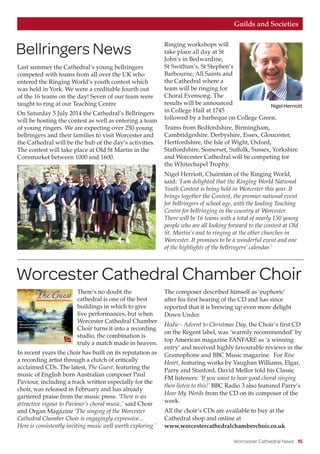 Worcester Cathedral News 15
Last summer the Cathedral’s young bellringers
competed with teams from all over the UK who
entered the Ringing World’s youth contest which
was held in York. We were a creditable fourth out
of the 16 teams on the day! Seven of our team were
taught to ring at our Teaching Centre
On Saturday 5 July 2014 the Cathedral’s Bellringers
will be hosting the contest as well as entering a team
of young ringers. We are expecting over 250 young
bellringers and their families to visit Worcester and
the Cathedral will be the hub of the day’s activities.
The contest will take place at Old St Martin in the
Cornmarket between 1000 and 1600.
Ringing workshops will
take place all day at St
John’s in Bedwardine,
St Swithun’s, St Stephen’s
Barbourne, All Saints and
the Cathedral where a
team will be ringing for
Choral Evensong. The
results will be announced
in College Hall at 1745
followed by a barbeque on College Green.
Teams from Bedfordshire, Birmingham,
Cambridgeshire, Derbyshire, Essex, Gloucester,
Hertfordshire, the Isle of Wight, Oxford,
Staffordshire, Somerset, Suffolk, Sussex, Yorkshire
and Worcester Cathedral will be competing for
the Whitechapel Trophy.
Nigel Herriott, Chairman of the Ringing World,
said: ‘I am delighted that the Ringing World National
Youth Contest is being held in Worcester this year. It
brings together the Contest, the premier national event
for bellringers of school age, with the leading Teaching
Centre for bellringing in the country at Worcester.
There will be 16 teams with a total of nearly 150 young
people who are all looking forward to the contest at Old
St. Martin’s and to ringing at the other churches in
Worcester. It promises to be a wonderful event and one
of the highlights of the bellringers’ calendar.’
There’s no doubt the
cathedral is one of the best
buildings in which to give
live performances, but when
Worcester Cathedral Chamber
Choir turns it into a recording
studio, the combination is
truly a match made in heaven.
In recent years the choir has built on its reputation as
a recording artist through a clutch of critically
acclaimed CDs. The latest, The Guest, featuring the
music of English born Australian composer Paul
Paviour, including a track written especially for the
choir, was released in February and has already
garnered praise from the music press. ‘There is an
attractive vigour to Paviour’s choral music,’ said Choir
and Organ Magazine ‘The singing of the Worcester
Cathedral Chamber Choir is engagingly expressive...
Here is consistently inviting music well worth exploring.’
The composer described himself as ‘euphoric’
after his first hearing of the CD and has since
reported that it is brewing up even more delight
Down Under.
Hodie - Advent to Christmas Day, the Choir’s first CD
on the Regent label, was ‘warmly recommended’ by
top American magazine FANFARE as ‘a winning
entry’ and received highly favourable reviews in the
Gramophone and BBC Music magazine. For Rise
Heart, featuring works by Vaughan Williams, Elgar,
Parry and Stanford, David Mellor told his Classic
FM listeners: ‘If you want to hear good choral singing
then listen to this!’ BBC Radio 3 also featured Parry’s
Hear My Words from the CD on its composer of the
week.
All the choir’s CDs are available to buy at the
Cathedral shop and online at
www.worcestercathedralchamberchoir.co.uk
Guilds and Societies
Bellringers News
Worcester Cathedral Chamber Choir
Nigel Herriott
 