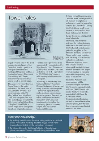 16 Worcester Cathedral News
Fundraising
Edgar Tower is one of the most
under-estimated parts of the
Cathedral precinct, yet it is a
vital part of the life and
heritage of the place, and has a
fascinating history. Director of
Fundraising Nick Drew
explains why we need to do
urgent work to keep it open.
The gateway we now know as
Edgar Tower – the main
entrance to the south side of
the Cathedral precinct – has
been variously called ‘St
Mary’s Gate’ and ‘the Great
Gate’ over the years, but was
first called Edgar Tower in the
18th century, after Edgar, King
of England 959-975AD, in
whose reign it was thought to
have been originally erected.
The first stone gatehouse there
was reputedly commissioned by
King John in 1204. The current
gateway was built in 1346-7 at a
cost of £47 18s 11d – equivalent
to £25,000 in today’s money,
which to my mind constitutes
a ‘bargain’.
According to research by our
Cathedral Library Assistant
Deirdre McKeown, it has served
many purposes over the years
– a bulwark against unruly
mobs, a prison, a schoolroom
(up to the present day) and an
office and home for various
monastery and Cathedral
functionaries, including the
monastery ‘janitor’ or door-
keeper, and our current
Cathedral Steward.
It has a portcullis groove, and
‘murder holes’ through which
all manner of unpleasant
substances could be poured to
defend the Cathedral! During
the Civil War, a small brass
cannon is supposed to have
been stationed on its roof.
Edgar Tower is a vital part of
the Cathedral’s
life today. It is the main
entrance for pedestrians and
vehicles to the south side of
the Cathedral, a vital access
point for supplies to the
Masons’ Yard and the Service
Team, and a route onto the
site for many of our visitors,
volunteers and staff.
However, in recent years,
the Tower’s exterior
stonework has deteriorated
to such an extent that urgent
work is needed to repair it,
otherwise the gateway may
need to be closed.
From this Autumn, our
stonemasons will be
concentrating on repairs to
the Tower, in a project which
will cost £300,000 over two
years. We have received a
grant of £69,500 from the
Cathedrals Fabric
Commission for England,
as well as a number of other
smaller grants, but this still
leaves us some way short of
the total we need.
How can you help?
l	 By making an individual donation using the form at the back
of this Newsletter, marking it for the ‘Edgar Tower Fund’
(please also write this on the back of any cheques).
l	 By joining Worcester Cathedral’s Guild of Benefactors –
please contact the Director of Fundraising to find out more.
Early drawing
of Edgar Tower
Tower Tales
 